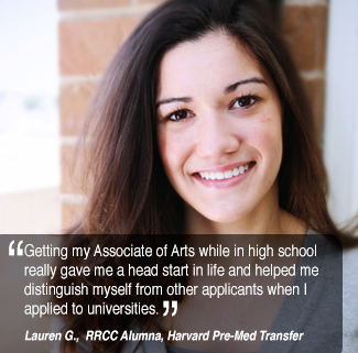 Getting my Associate of Arts while in high school  really gave me a head start in life and helped me  distinguish myself from other applicants when I  applied to universities. Lauren G. RRCC Alumnus, Harvard PreMed Transfer