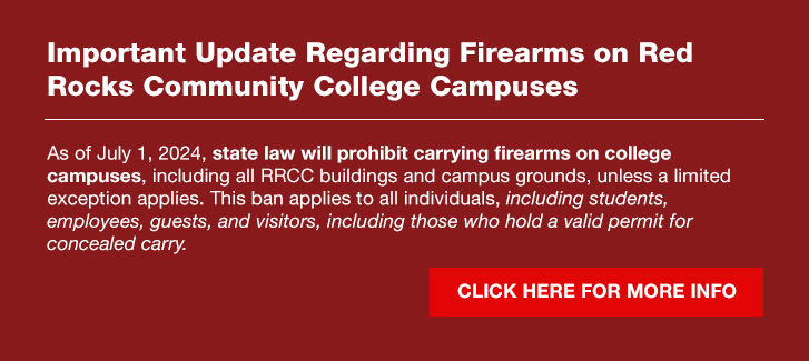 As of July 1, 2024, state law will prohibit carrying firearms on college campuses, including all RRCC buildings and campus grounds, unless a limited exception applies. This ban applies to all individuals, including students, employees, guests, and visitors, including those who hold a valid permit for concealed carry. 
