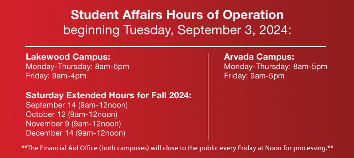 Student Affairs Hours of Operation beginning Tuesday, September 3, 2024:  Lakewood Campus: Monday-Thursday: 8am-6pm Friday: 9am-4pm Saturday Extended Hours for Fall 2024: September 14 (9am-12noon), October 12 (9am-12noon), November 9 (9am-12noon), December 14 (9am-12noon) **The Financial Aid Office (both campuses) will close to the public every Friday at Noon for processing.**  Arvada Campus: Monday-Thursday: 8am-5pm Friday: 9am-5pm