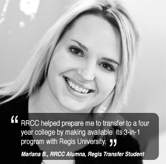 RRCC helped prepare me to transfer to a four  year college by making available  its 3-in-1 program with Regis University. Marlene B., former RRCC student.